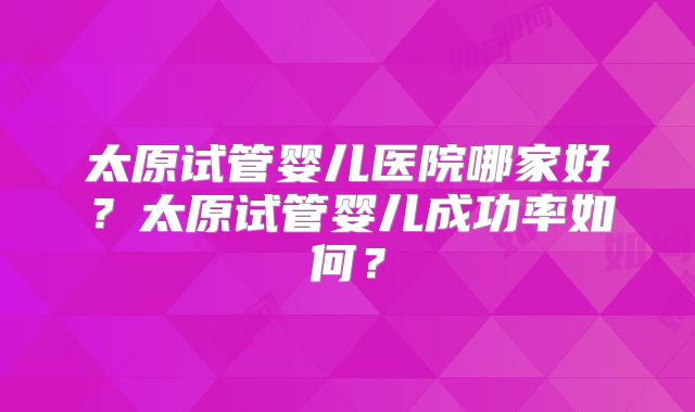 太原试管婴儿医院哪家好？太原试管婴儿成功率如何？