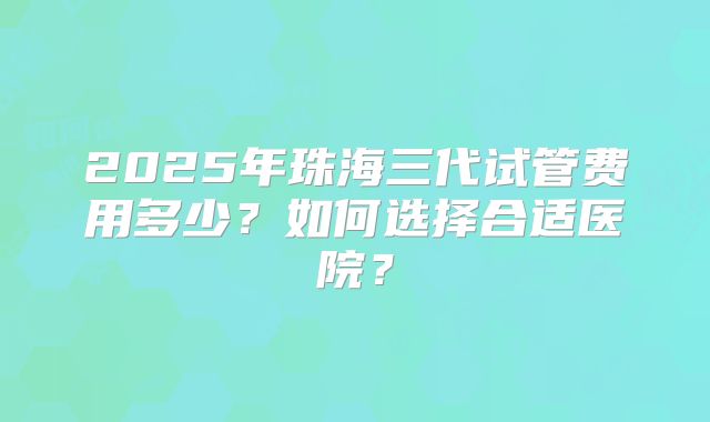 2025年珠海三代试管费用多少?如何选择合适医院?