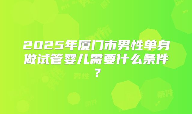 2025年厦门市男性单身做试管婴儿需要什么条件?
