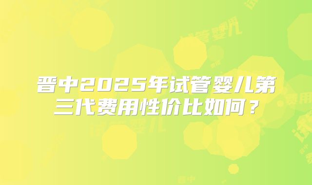 晋中2025年试管婴儿第三代费用性价比如何?