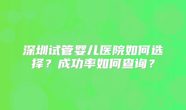 深圳试管婴儿医院如何选择?成功率如何查询?