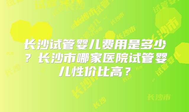 长沙试管婴儿费用是多少?长沙市哪家医院试管婴儿性价比高?