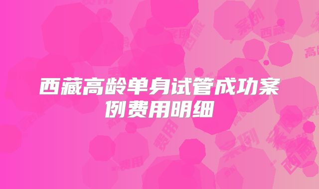 西藏高龄单身试管成功案例费用明细