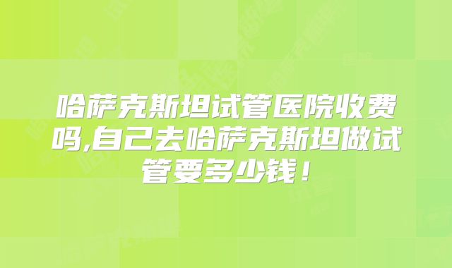 哈萨克斯坦试管医院收费吗,自己去哈萨克斯坦做试管要多少钱!