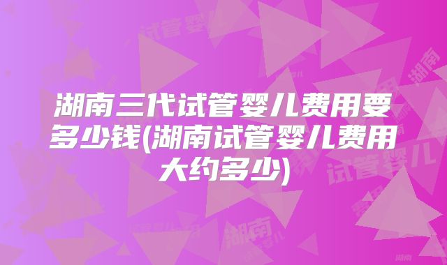 湖南三代试管婴儿费用要多少钱(湖南试管婴儿费用大约多少)