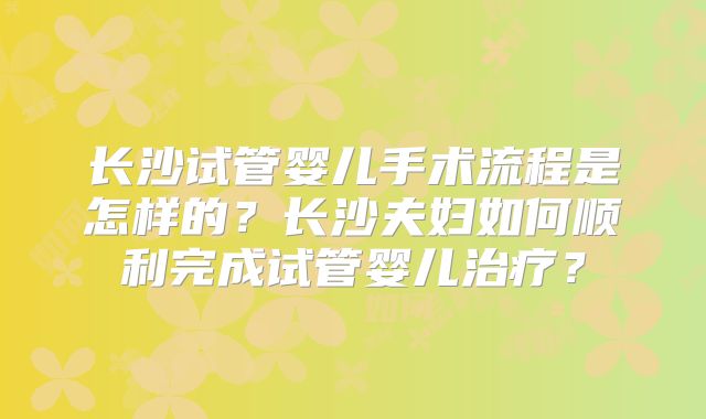 长沙试管婴儿手术流程是怎样的?长沙夫妇如何顺利完成试管婴儿治疗?