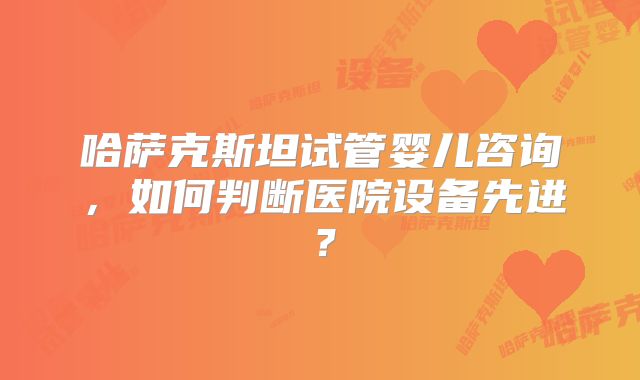 哈萨克斯坦试管婴儿咨询，如何判断医院设备先进？