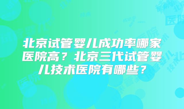 北京试管婴儿成功率哪家医院高?北京三代试管婴儿技术医院有哪些?