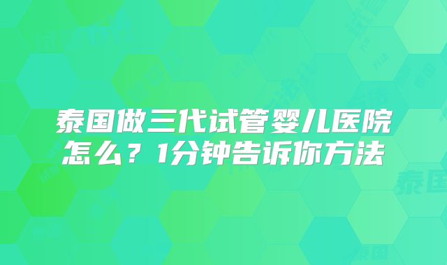 泰国做三代试管婴儿医院怎么?1分钟告诉你方法