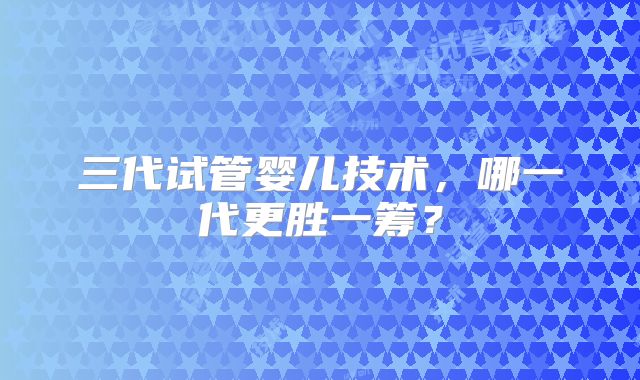 三代试管婴儿技术,哪一代更胜一筹?