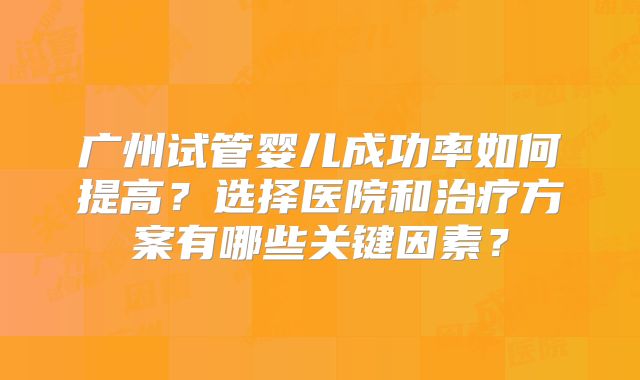广州试管婴儿成功率如何提高？选择医院和治疗方案有哪些关键因素？