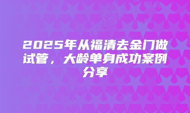 2025年从福清去金门做试管，大龄单身成功案例分享