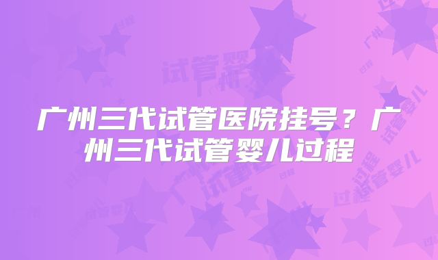 广州三代试管医院挂号?广州三代试管婴儿过程