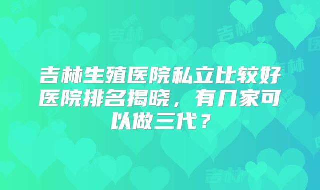 吉林生殖医院私立比较好医院排名揭晓,有几家可以做三代?