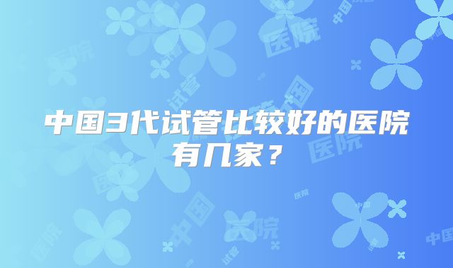 中国3代试管比较好的医院有几家?