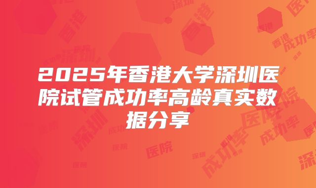 2025年香港大学深圳医院试管成功率高龄真实数据分享