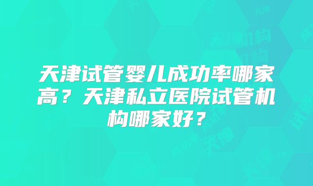 天津试管婴儿成功率哪家高？天津私立医院试管机构哪家好？