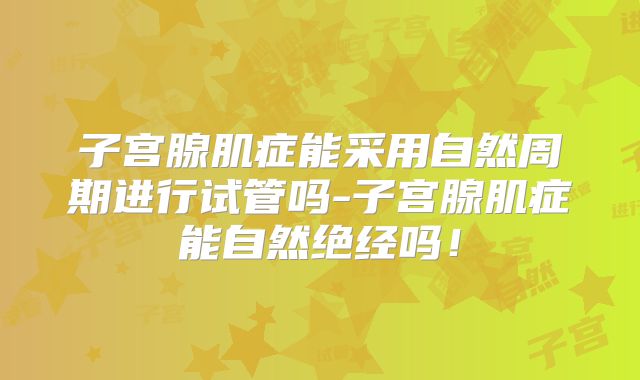 子宫腺肌症能采用自然周期进行试管吗-子宫腺肌症能自然绝经吗!