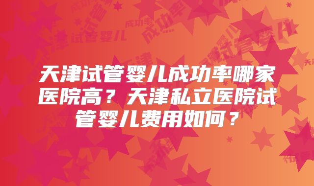天津试管婴儿成功率哪家医院高？天津私立医院试管婴儿费用如何？