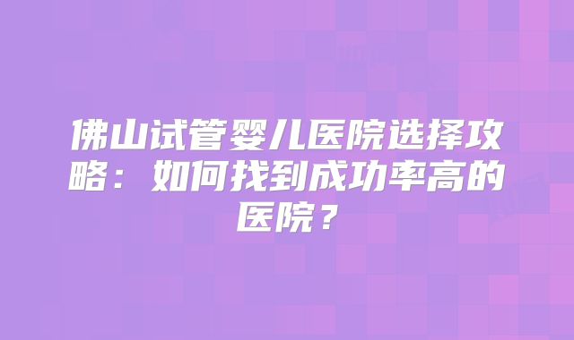 佛山试管婴儿医院选择攻略:如何找到成功率高的医院?