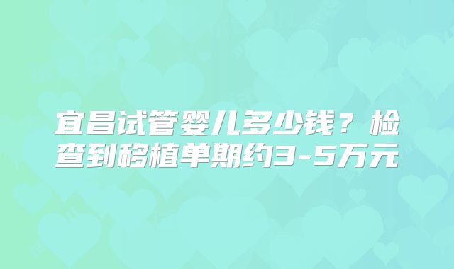 宜昌试管婴儿多少钱?检查到移植单期约3-5万元