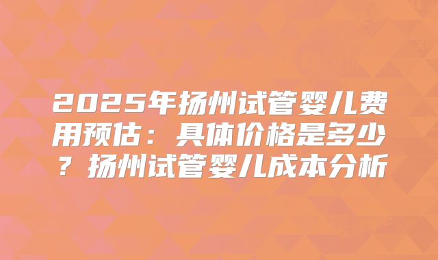 2025年扬州试管婴儿费用预估：具体价格是多少？扬州试管婴儿成本分析