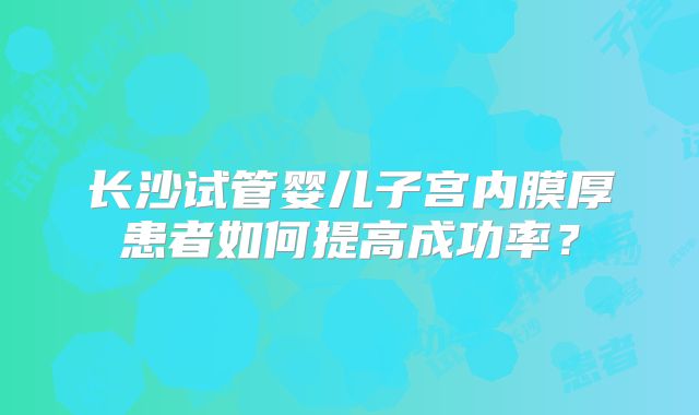 长沙试管婴儿子宫内膜厚患者如何提高成功率？