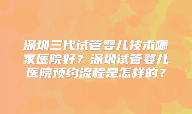 深圳三代试管婴儿技术哪家医院好？深圳试管婴儿医院预约流程是怎样的？