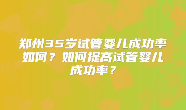 郑州35岁试管婴儿成功率如何?如何提高试管婴儿成功率?