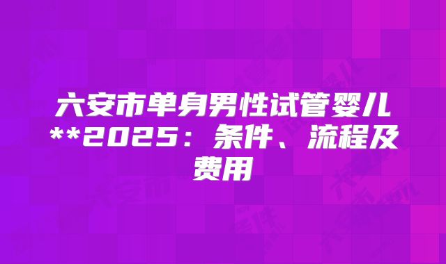 六安市单身男性试管婴儿**2025:条件、流程及费用