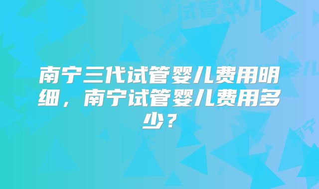 南宁三代试管婴儿费用明细,南宁试管婴儿费用多少?