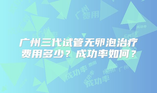 广州三代试管无卵泡治疗费用多少？成功率如何？