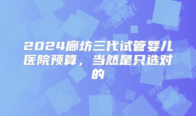 2024廊坊三代试管婴儿医院预算，当然是只选对的