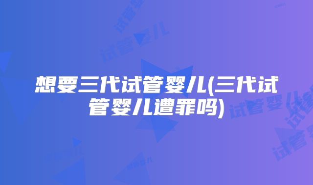 想要三代试管婴儿(三代试管婴儿遭罪吗)