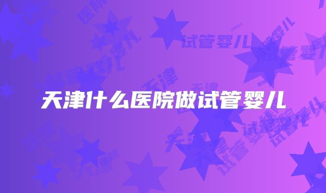 天津什么医院做试管婴儿