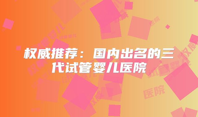 权威推荐:国内出名的三代试管婴儿医院