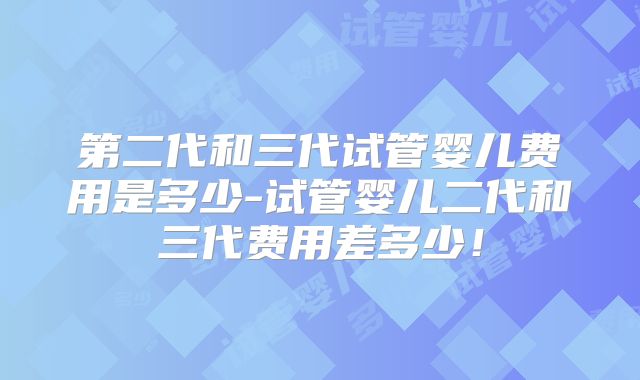 第二代和三代试管婴儿费用是多少-试管婴儿二代和三代费用差多少!