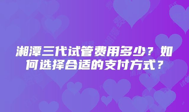 湘潭三代试管费用多少？如何选择合适的支付方式？