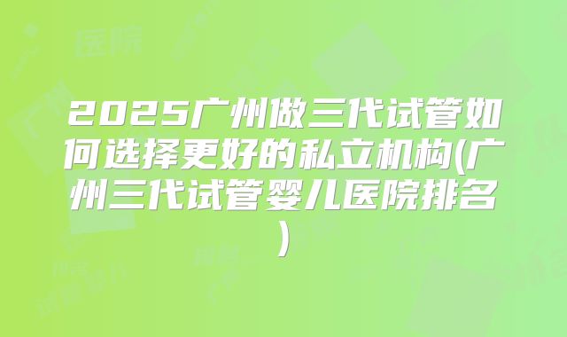 2025广州做三代试管如何选择更好的私立机构(广州三代试管婴儿医院排名)