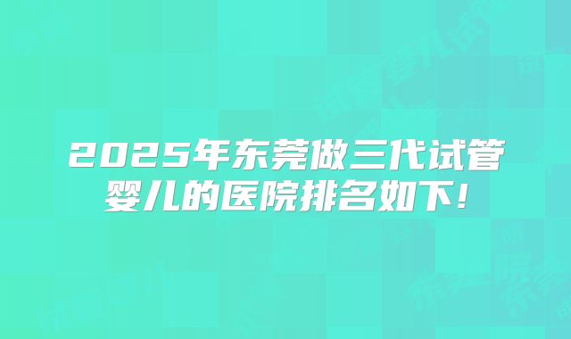 2025年东莞做三代试管婴儿的医院排名如下!
