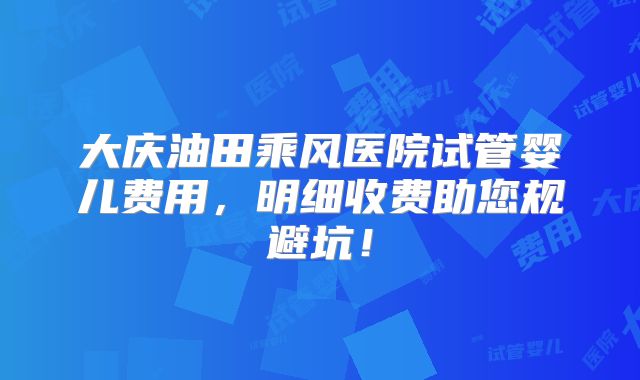 大庆油田乘风医院试管婴儿费用,明细收费助您规避坑!
