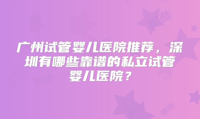 广州试管婴儿医院推荐,深圳有哪些靠谱的私立试管婴儿医院?