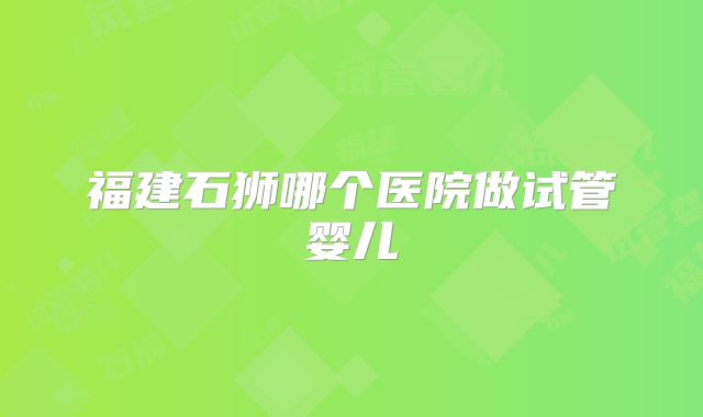 福建石狮哪个医院做试管婴儿