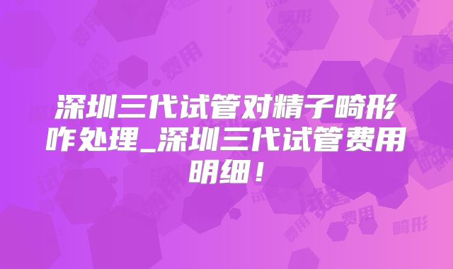 深圳三代试管对精子畸形咋处理_深圳三代试管费用明细！