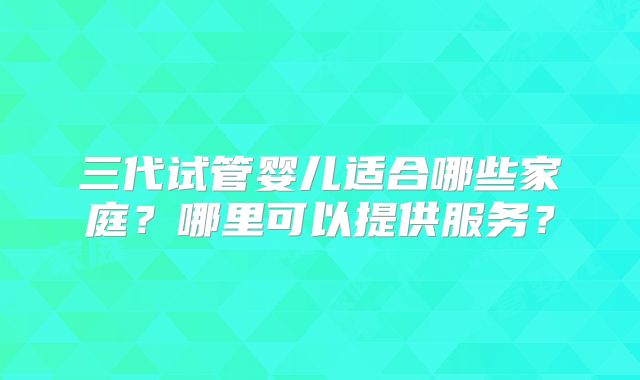三代试管婴儿适合哪些家庭？哪里可以提供服务？