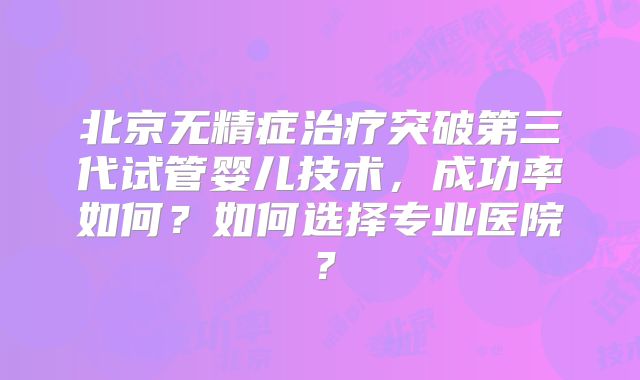 北京无精症治疗突破第三代试管婴儿技术,成功率如何?如何选择专业医院?