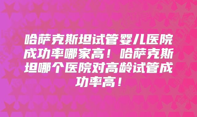 哈萨克斯坦试管婴儿医院成功率哪家高!哈萨克斯坦哪个医院对高龄试管成功率高!
