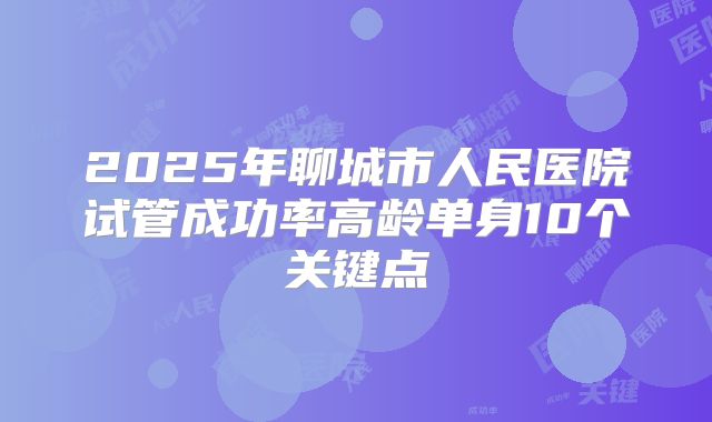2025年聊城市人民医院试管成功率高龄单身10个关键点