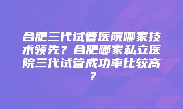 合肥三代试管医院哪家技术领先?合肥哪家私立医院三代试管成功率比较高?