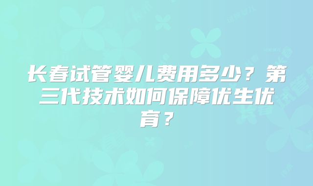 长春试管婴儿费用多少？第三代技术如何保障优生优育？
